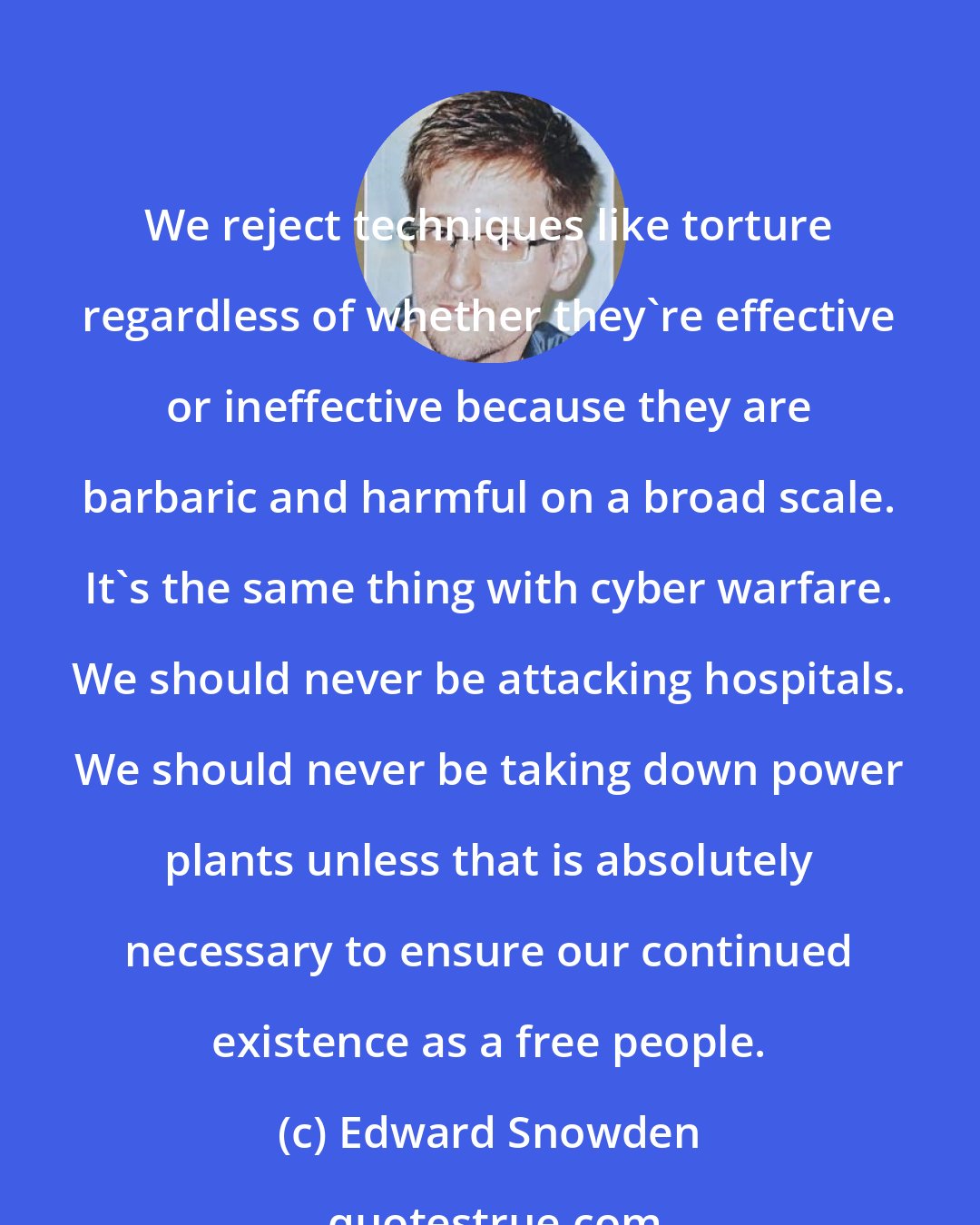 Edward Snowden: We reject techniques like torture regardless of whether they're effective or ineffective because they are barbaric and harmful on a broad scale. It's the same thing with cyber warfare. We should never be attacking hospitals. We should never be taking down power plants unless that is absolutely necessary to ensure our continued existence as a free people.