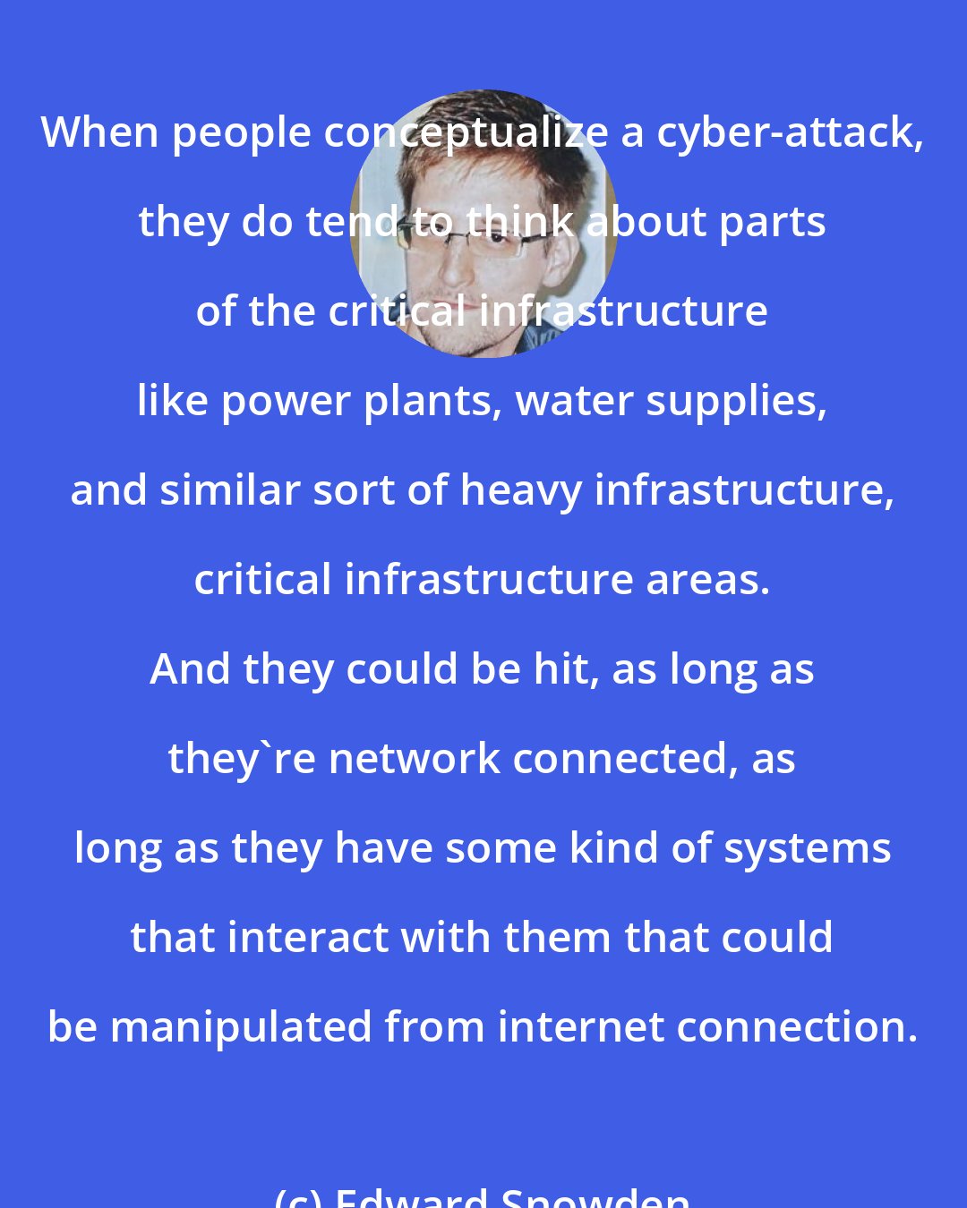 Edward Snowden: When people conceptualize a cyber-attack, they do tend to think about parts of the critical infrastructure like power plants, water supplies, and similar sort of heavy infrastructure, critical infrastructure areas. And they could be hit, as long as they're network connected, as long as they have some kind of systems that interact with them that could be manipulated from internet connection.