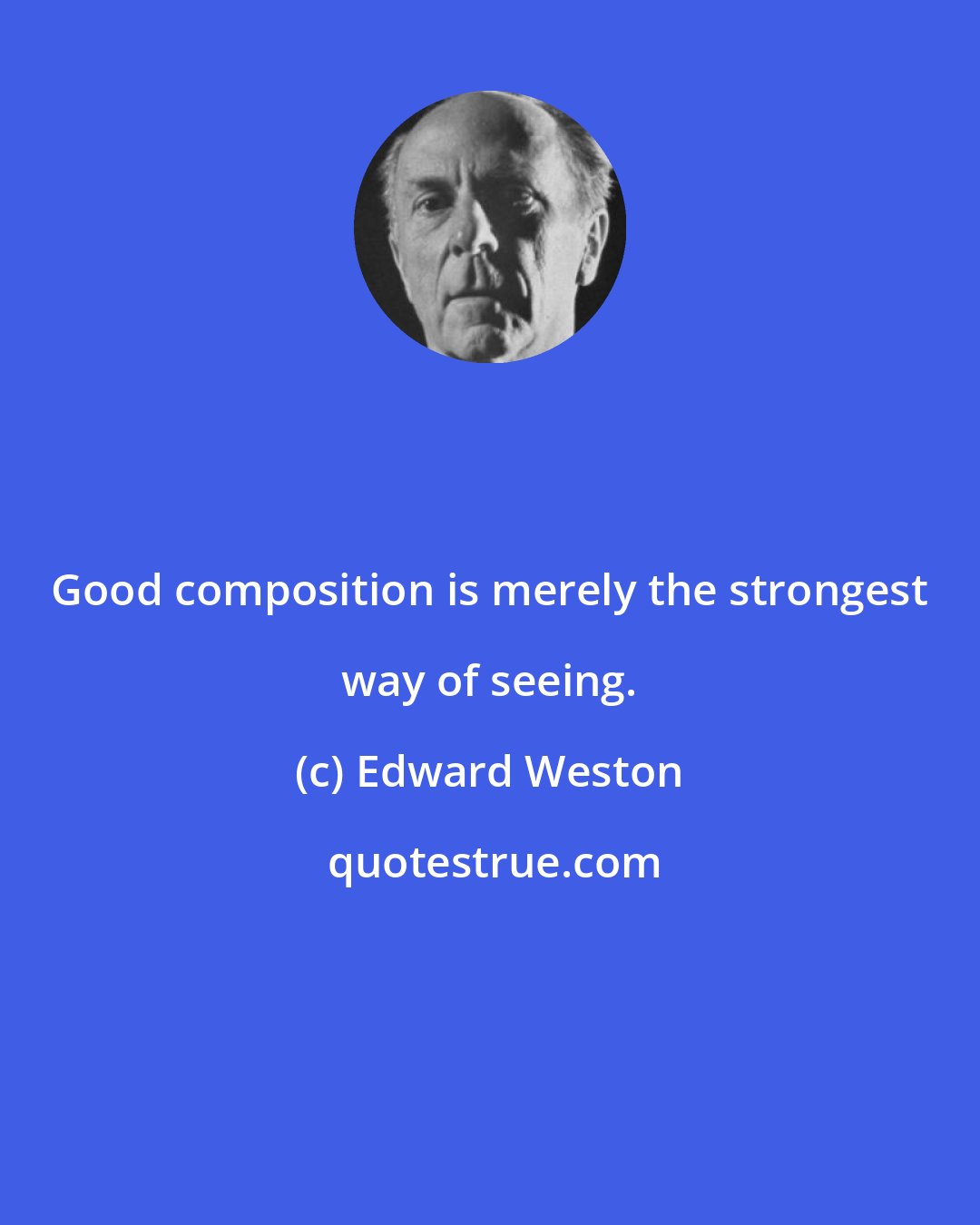 Edward Weston: Good composition is merely the strongest way of seeing.