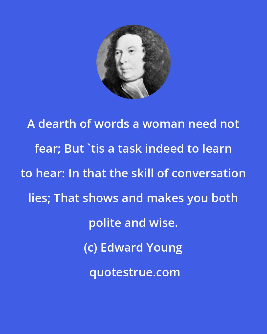 Edward Young: A dearth of words a woman need not fear; But 'tis a task indeed to learn to hear: In that the skill of conversation lies; That shows and makes you both polite and wise.