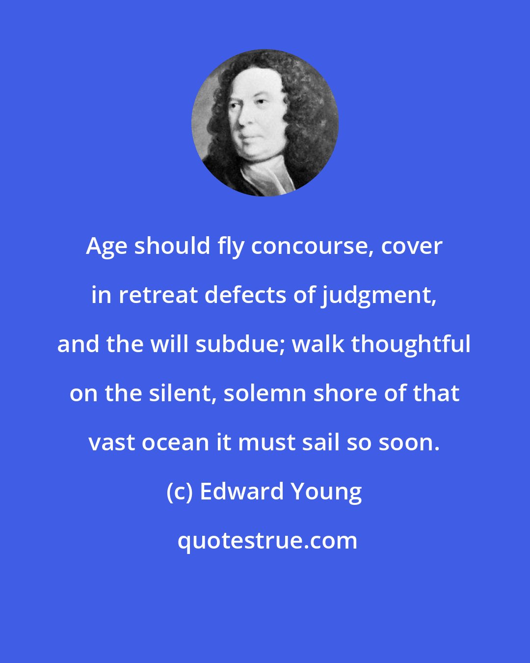 Edward Young: Age should fly concourse, cover in retreat defects of judgment, and the will subdue; walk thoughtful on the silent, solemn shore of that vast ocean it must sail so soon.
