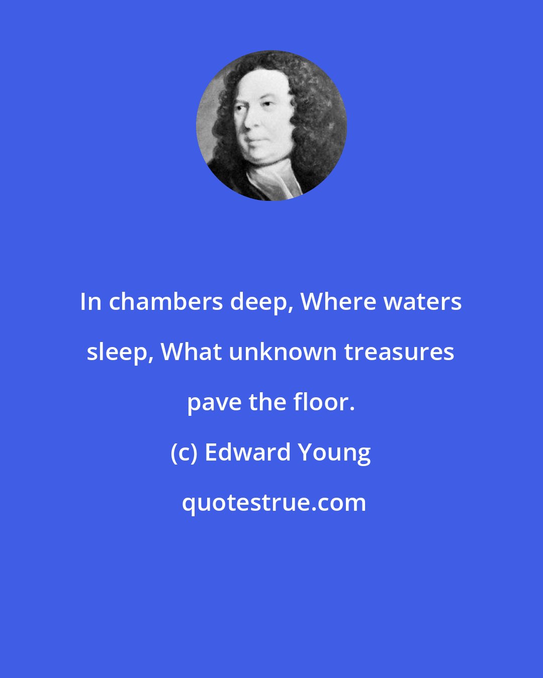 Edward Young: In chambers deep, Where waters sleep, What unknown treasures pave the floor.
