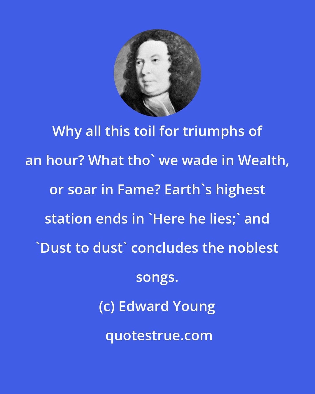Edward Young: Why all this toil for triumphs of an hour? What tho' we wade in Wealth, or soar in Fame? Earth's highest station ends in 'Here he lies;' and 'Dust to dust' concludes the noblest songs.