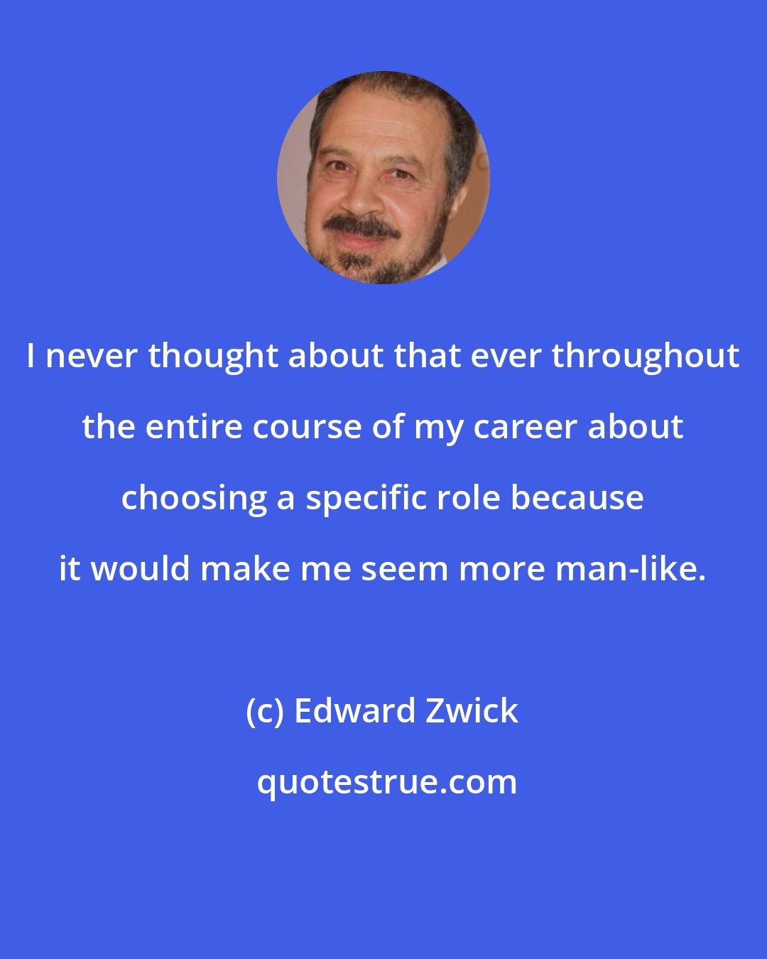 Edward Zwick: I never thought about that ever throughout the entire course of my career about choosing a specific role because it would make me seem more man-like.