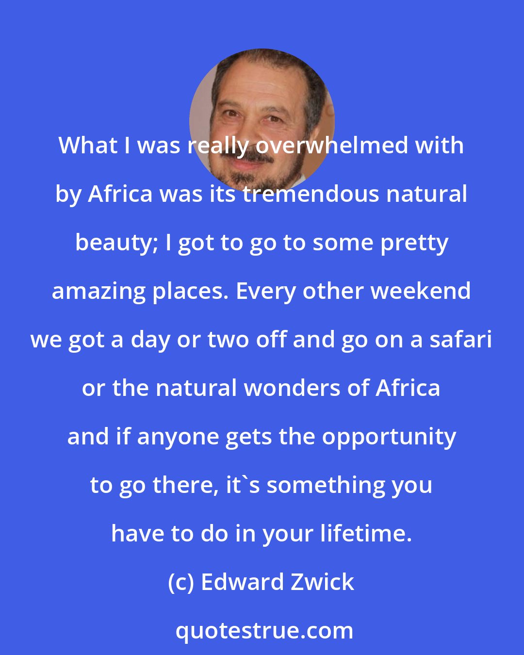 Edward Zwick: What I was really overwhelmed with by Africa was its tremendous natural beauty; I got to go to some pretty amazing places. Every other weekend we got a day or two off and go on a safari or the natural wonders of Africa and if anyone gets the opportunity to go there, it's something you have to do in your lifetime.