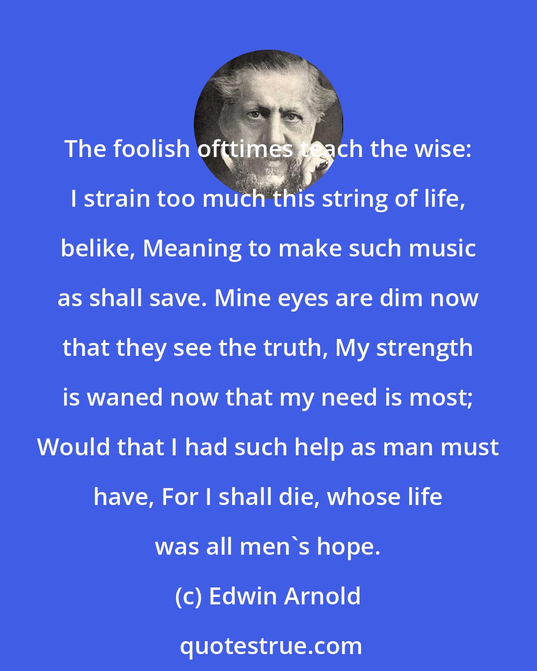 Edwin Arnold: The foolish ofttimes teach the wise: I strain too much this string of life, belike, Meaning to make such music as shall save. Mine eyes are dim now that they see the truth, My strength is waned now that my need is most; Would that I had such help as man must have, For I shall die, whose life was all men's hope.
