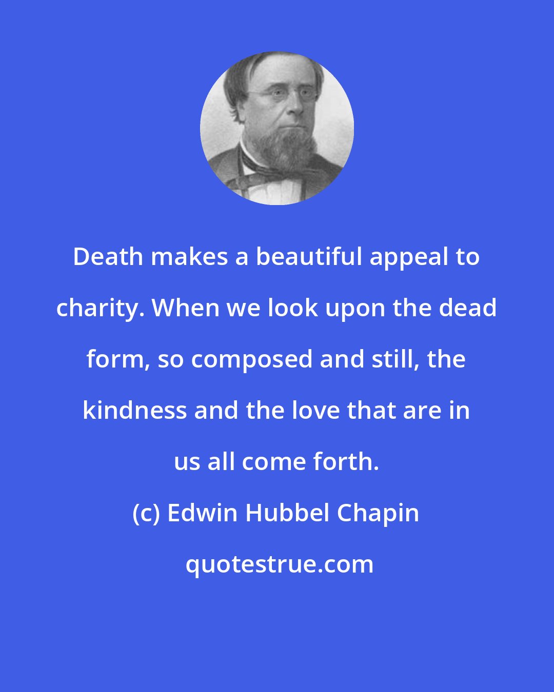 Edwin Hubbel Chapin: Death makes a beautiful appeal to charity. When we look upon the dead form, so composed and still, the kindness and the love that are in us all come forth.