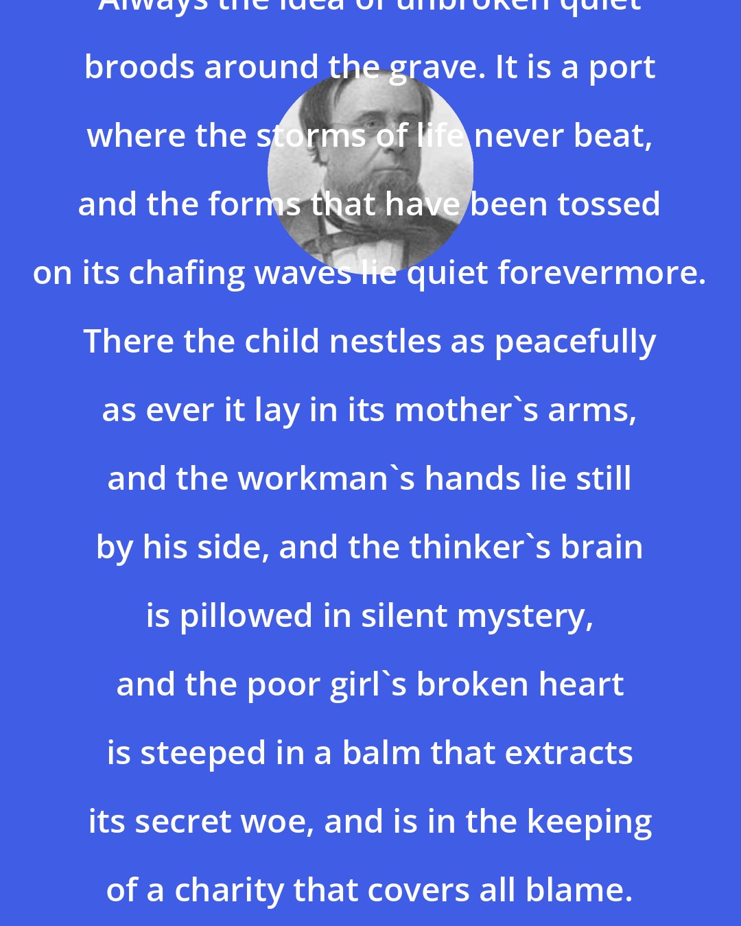 Edwin Hubbel Chapin: Always the idea of unbroken quiet broods around the grave. It is a port where the storms of life never beat, and the forms that have been tossed on its chafing waves lie quiet forevermore. There the child nestles as peacefully as ever it lay in its mother's arms, and the workman's hands lie still by his side, and the thinker's brain is pillowed in silent mystery, and the poor girl's broken heart is steeped in a balm that extracts its secret woe, and is in the keeping of a charity that covers all blame.