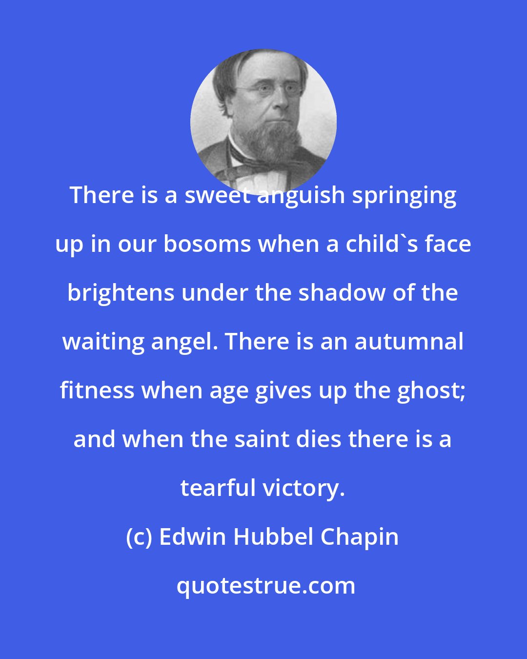 Edwin Hubbel Chapin: There is a sweet anguish springing up in our bosoms when a child's face brightens under the shadow of the waiting angel. There is an autumnal fitness when age gives up the ghost; and when the saint dies there is a tearful victory.