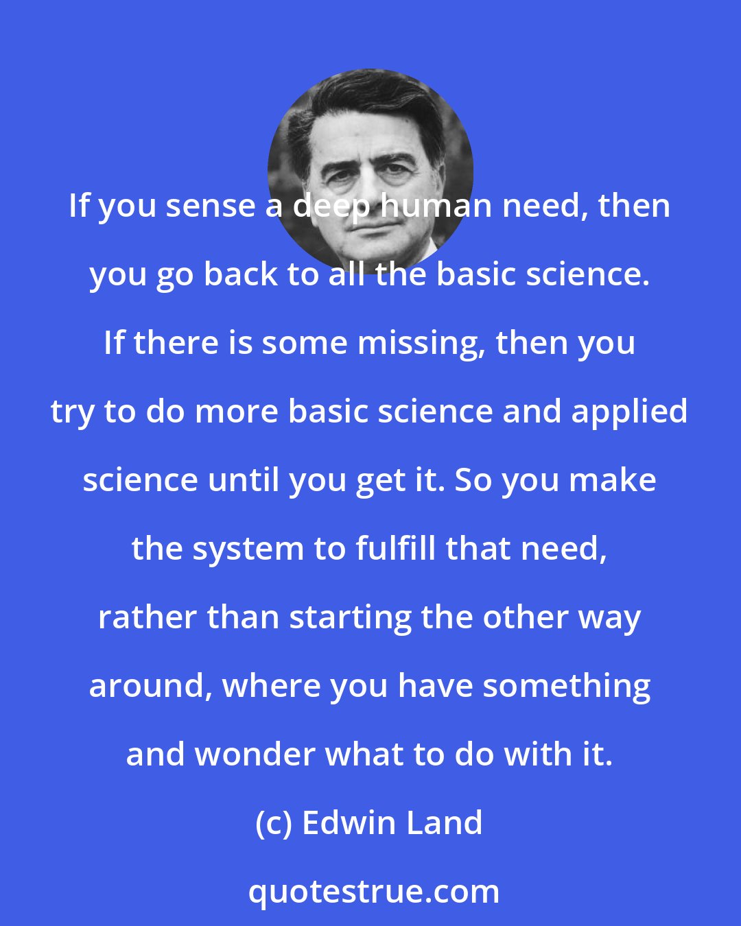 Edwin Land: If you sense a deep human need, then you go back to all the basic science. If there is some missing, then you try to do more basic science and applied science until you get it. So you make the system to fulfill that need, rather than starting the other way around, where you have something and wonder what to do with it.