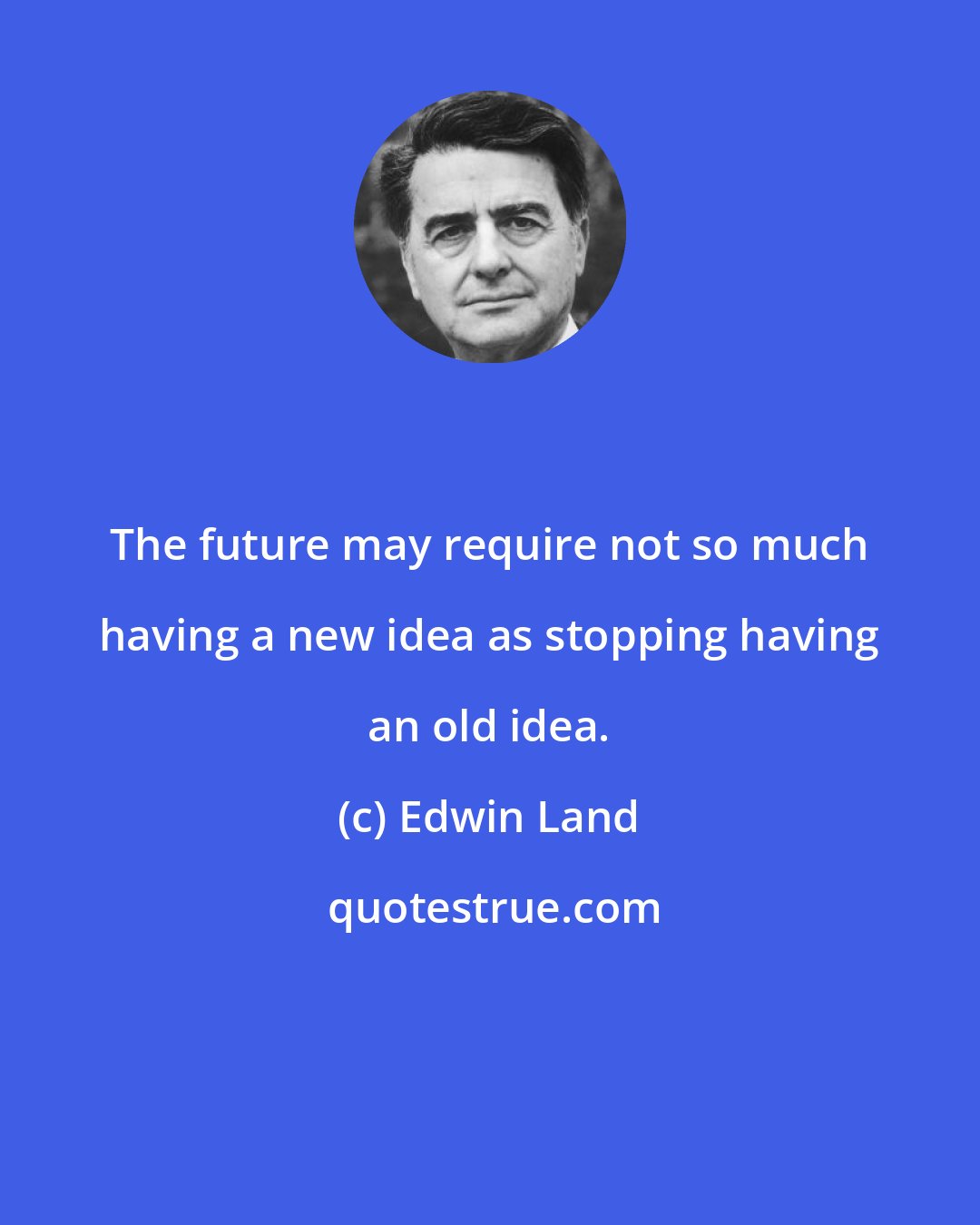 Edwin Land: The future may require not so much having a new idea as stopping having an old idea.
