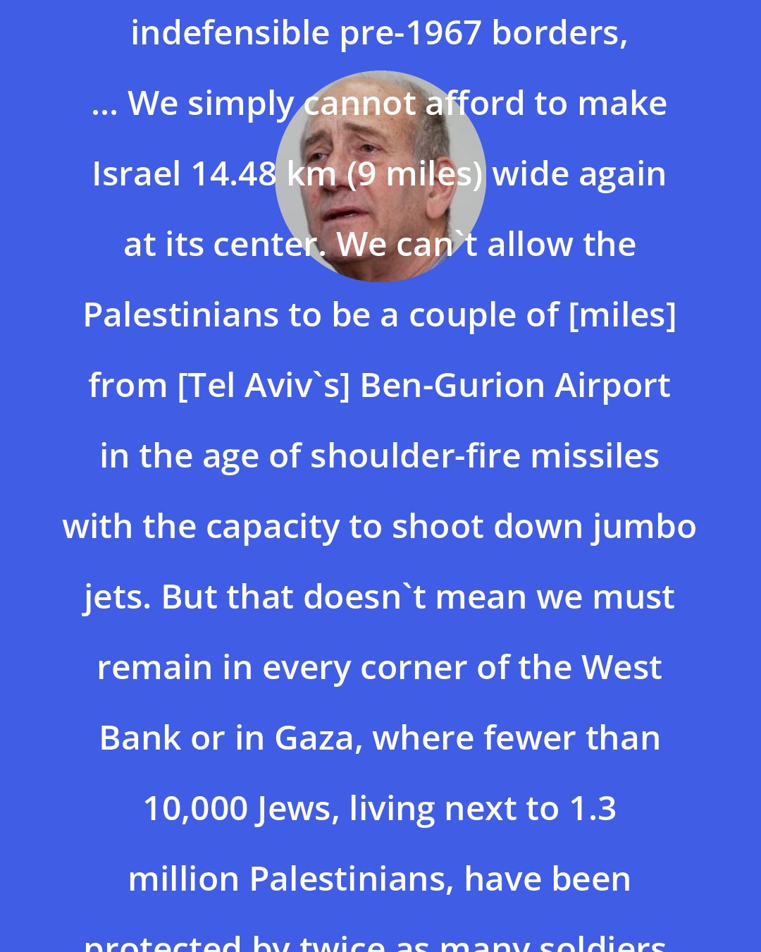 Ehud Olmert: We can never totally return to the indefensible pre-1967 borders, ... We simply cannot afford to make Israel 14.48 km (9 miles) wide again at its center. We can't allow the Palestinians to be a couple of [miles] from [Tel Aviv's] Ben-Gurion Airport in the age of shoulder-fire missiles with the capacity to shoot down jumbo jets. But that doesn't mean we must remain in every corner of the West Bank or in Gaza, where fewer than 10,000 Jews, living next to 1.3 million Palestinians, have been protected by twice as many soldiers.