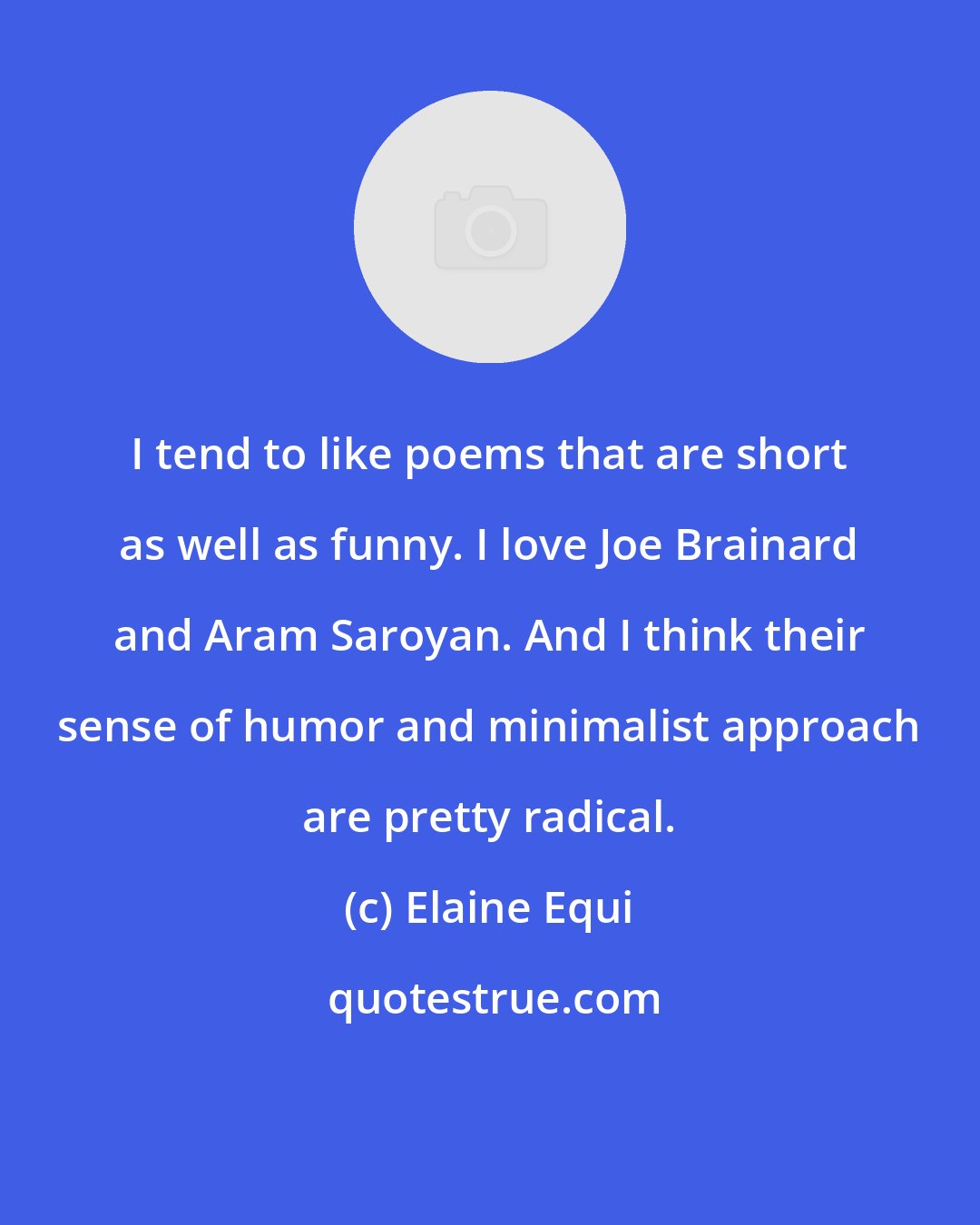 Elaine Equi: I tend to like poems that are short as well as funny. I love Joe Brainard and Aram Saroyan. And I think their sense of humor and minimalist approach are pretty radical.