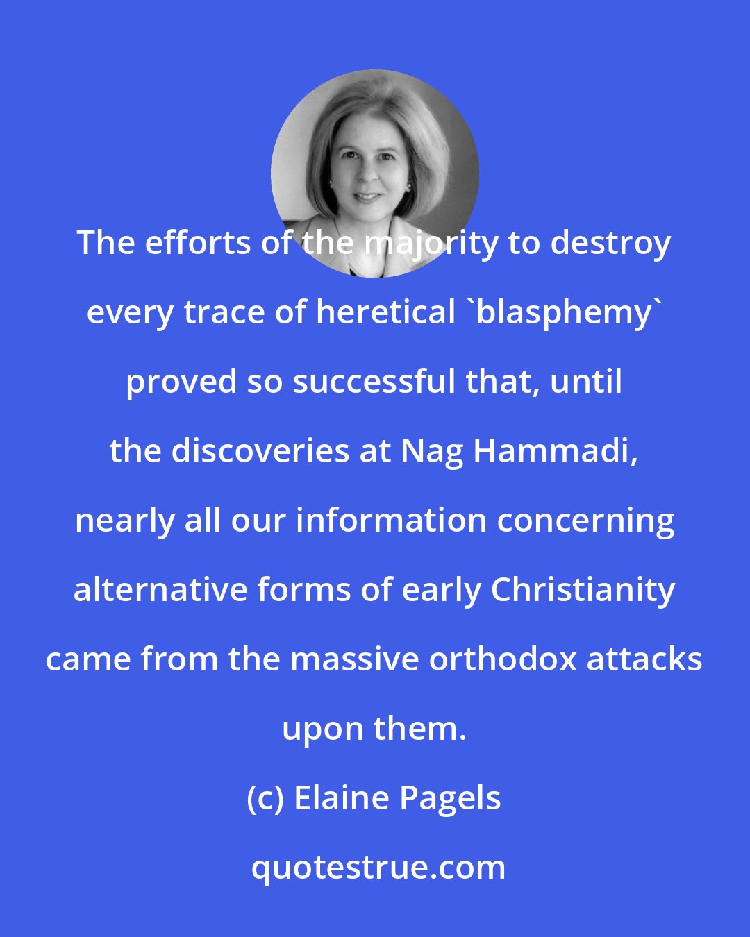 Elaine Pagels: The efforts of the majority to destroy every trace of heretical 'blasphemy' proved so successful that, until the discoveries at Nag Hammadi, nearly all our information concerning alternative forms of early Christianity came from the massive orthodox attacks upon them.
