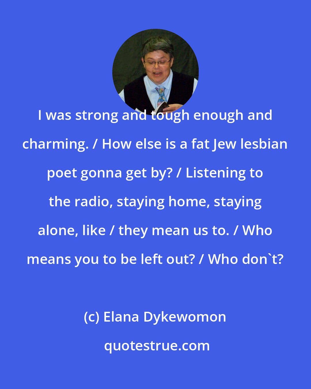 Elana Dykewomon: I was strong and tough enough and charming. / How else is a fat Jew lesbian poet gonna get by? / Listening to the radio, staying home, staying alone, like / they mean us to. / Who means you to be left out? / Who don't?