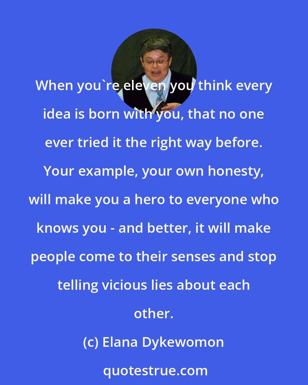 Elana Dykewomon: When you're eleven you think every idea is born with you, that no one ever tried it the right way before. Your example, your own honesty, will make you a hero to everyone who knows you - and better, it will make people come to their senses and stop telling vicious lies about each other.