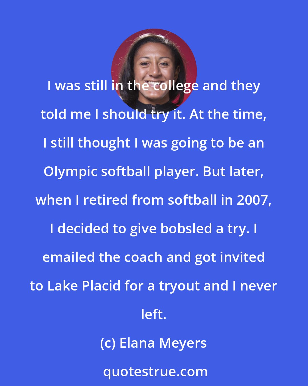 Elana Meyers: I was still in the college and they told me I should try it. At the time, I still thought I was going to be an Olympic softball player. But later, when I retired from softball in 2007, I decided to give bobsled a try. I emailed the coach and got invited to Lake Placid for a tryout and I never left.