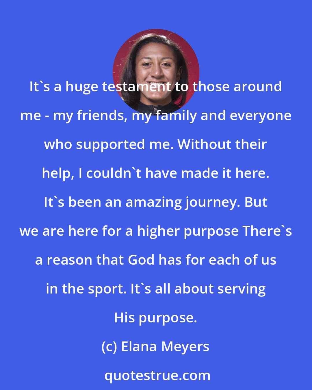 Elana Meyers: It's a huge testament to those around me - my friends, my family and everyone who supported me. Without their help, I couldn't have made it here. It's been an amazing journey. But we are here for a higher purpose There's a reason that God has for each of us in the sport. It's all about serving His purpose.