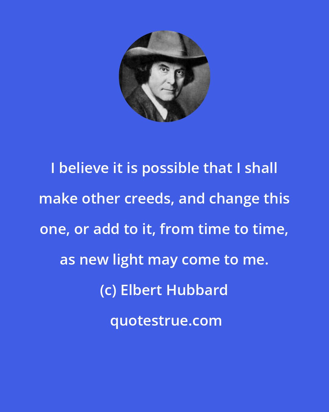 Elbert Hubbard: I believe it is possible that I shall make other creeds, and change this one, or add to it, from time to time, as new light may come to me.
