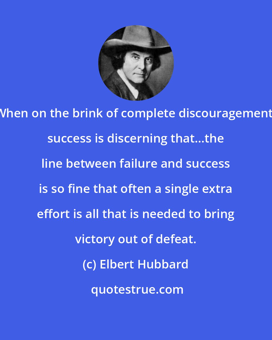 Elbert Hubbard: When on the brink of complete discouragement, success is discerning that...the line between failure and success is so fine that often a single extra effort is all that is needed to bring victory out of defeat.