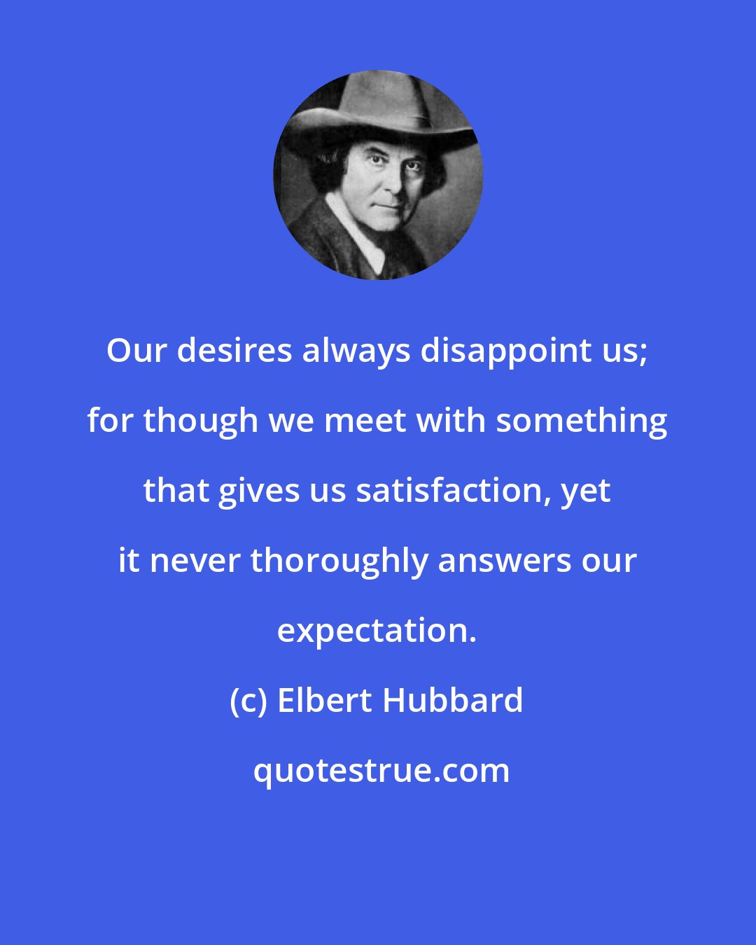 Elbert Hubbard: Our desires always disappoint us; for though we meet with something that gives us satisfaction, yet it never thoroughly answers our expectation.