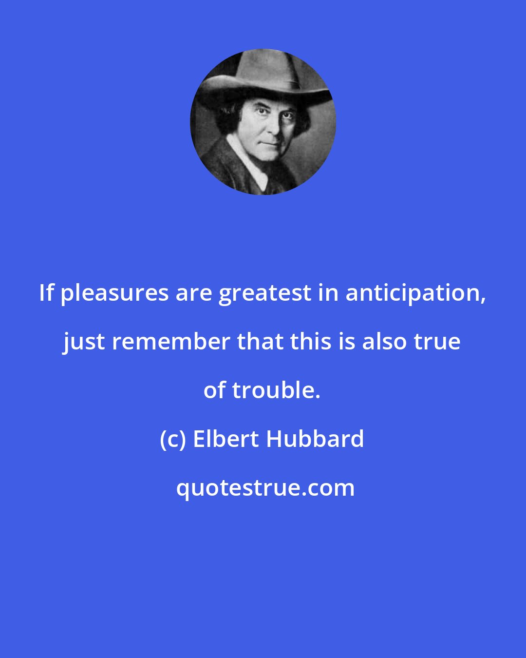 Elbert Hubbard: If pleasures are greatest in anticipation, just remember that this is also true of trouble.