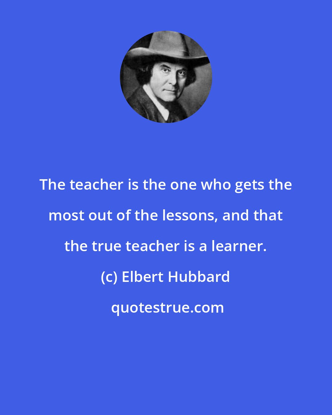 Elbert Hubbard: The teacher is the one who gets the most out of the lessons, and that the true teacher is a learner.