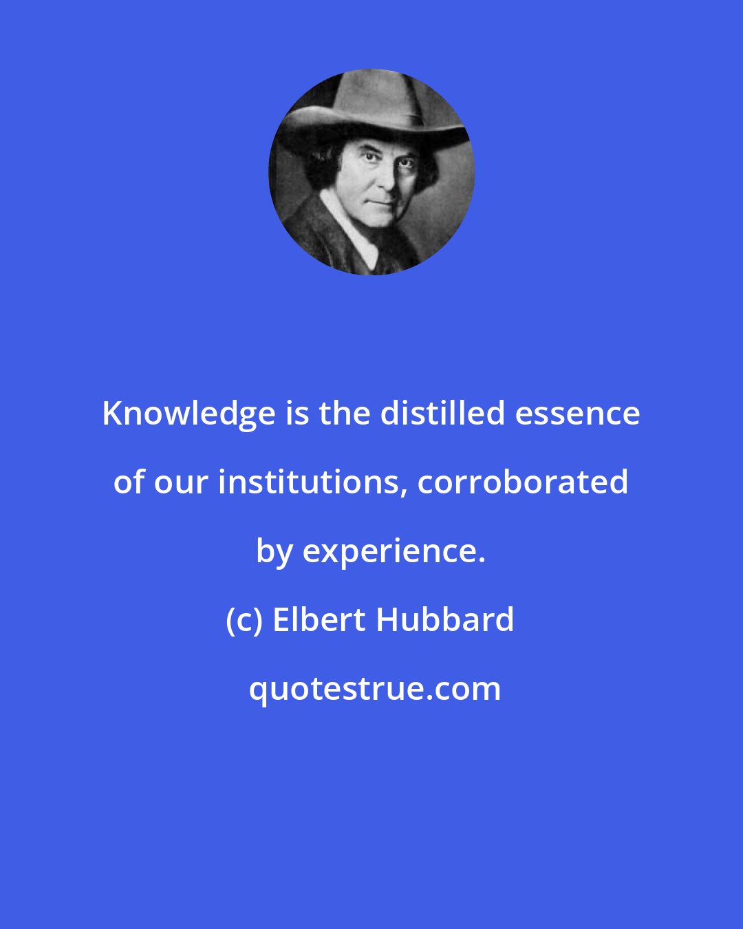 Elbert Hubbard: Knowledge is the distilled essence of our institutions, corroborated by experience.