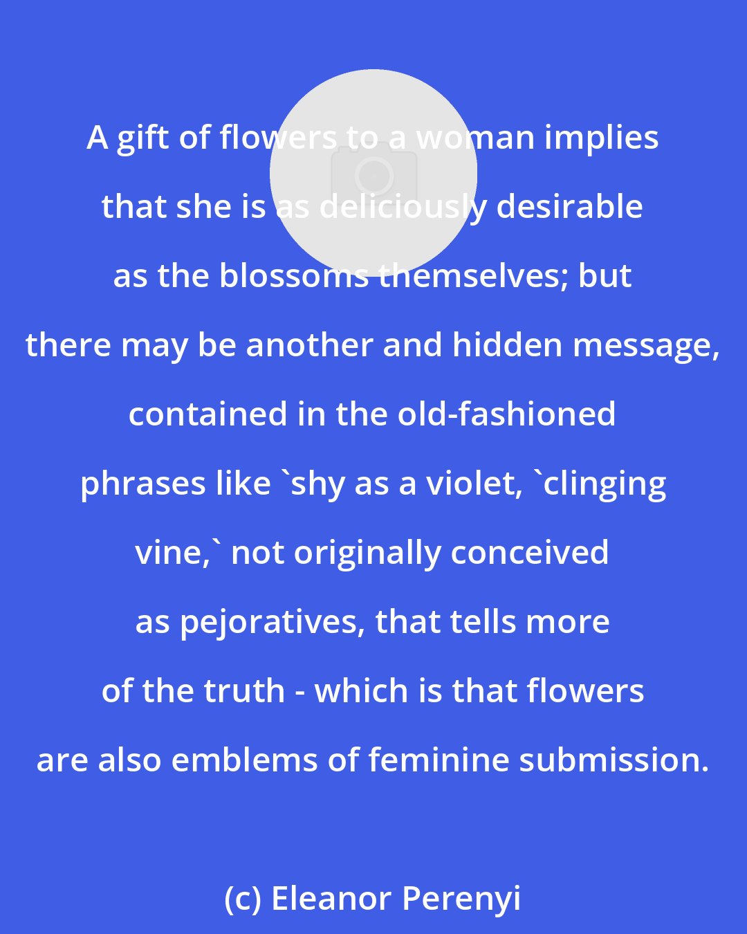 Eleanor Perenyi: A gift of flowers to a woman implies that she is as deliciously desirable as the blossoms themselves; but there may be another and hidden message, contained in the old-fashioned phrases like 'shy as a violet, 'clinging vine,' not originally conceived as pejoratives, that tells more of the truth - which is that flowers are also emblems of feminine submission.