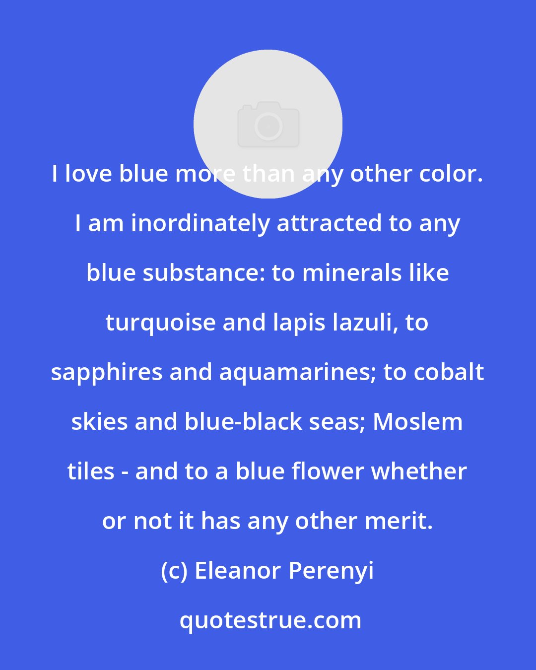 Eleanor Perenyi: I love blue more than any other color. I am inordinately attracted to any blue substance: to minerals like turquoise and lapis lazuli, to sapphires and aquamarines; to cobalt skies and blue-black seas; Moslem tiles - and to a blue flower whether or not it has any other merit.