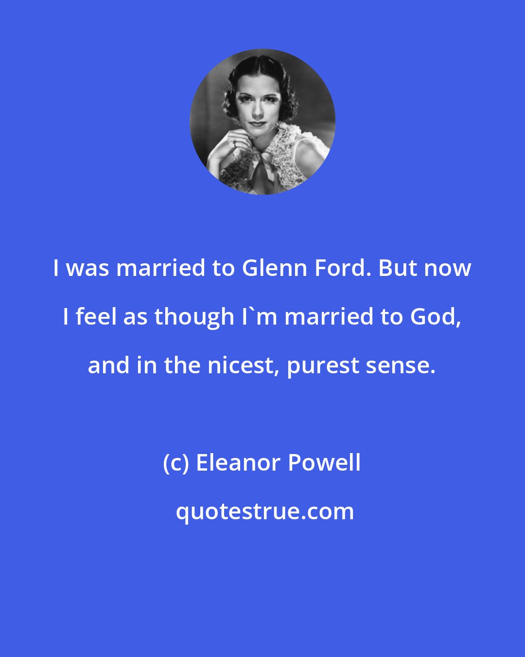 Eleanor Powell: I was married to Glenn Ford. But now I feel as though I'm married to God, and in the nicest, purest sense.