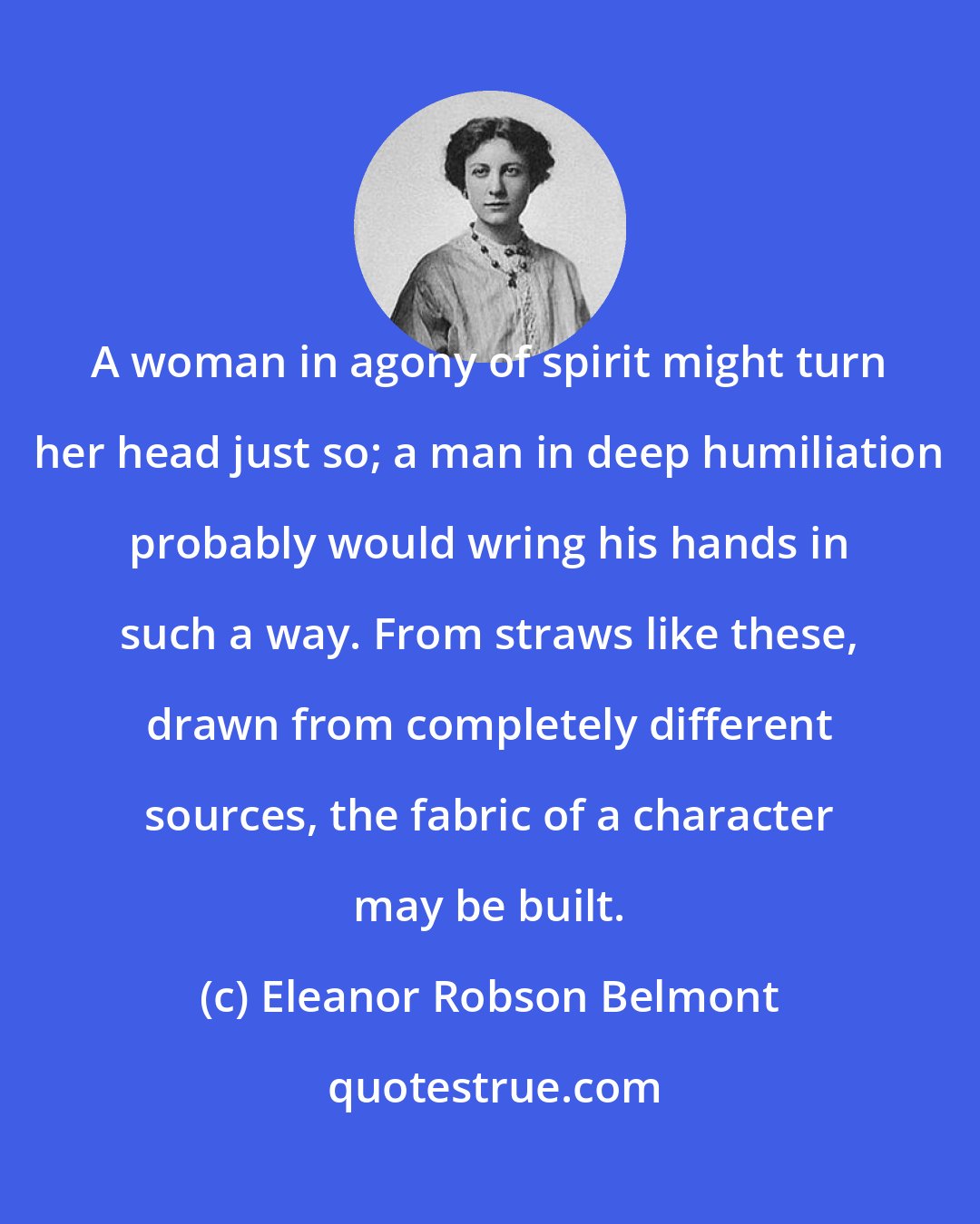 Eleanor Robson Belmont: A woman in agony of spirit might turn her head just so; a man in deep humiliation probably would wring his hands in such a way. From straws like these, drawn from completely different sources, the fabric of a character may be built.