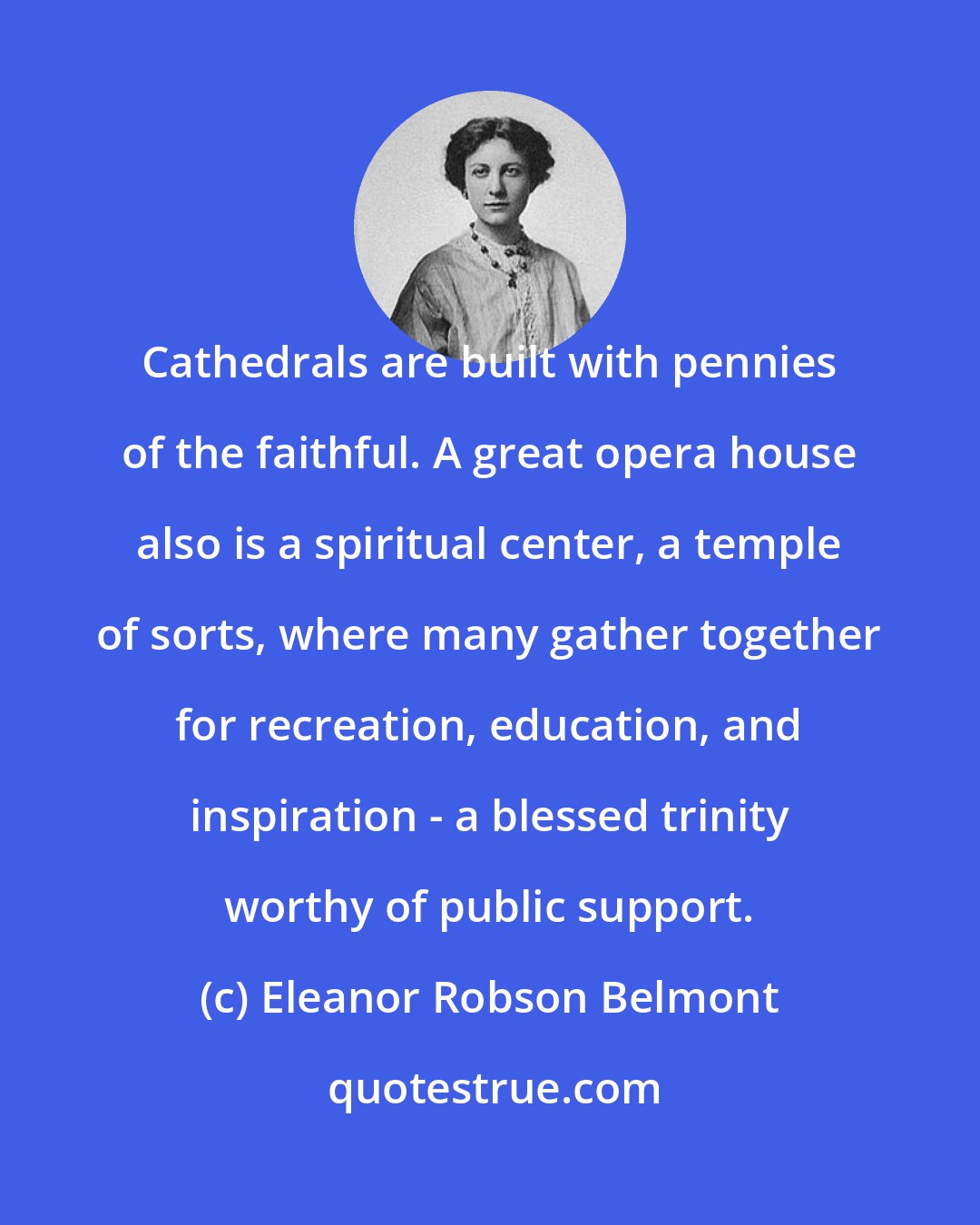 Eleanor Robson Belmont: Cathedrals are built with pennies of the faithful. A great opera house also is a spiritual center, a temple of sorts, where many gather together for recreation, education, and inspiration - a blessed trinity worthy of public support.