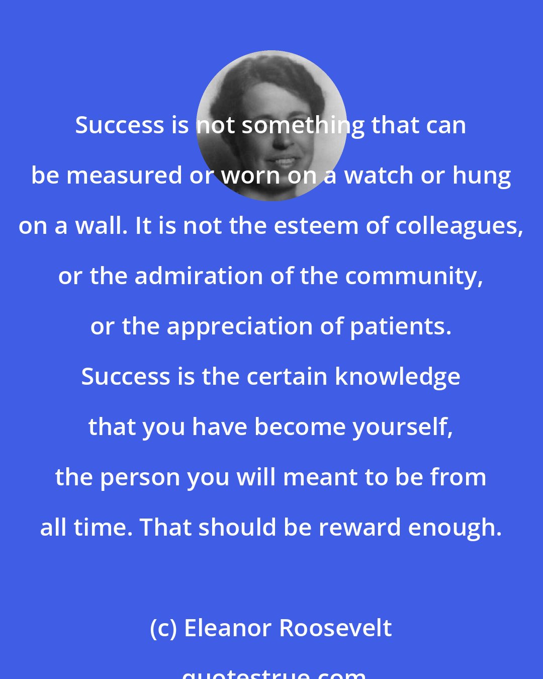 Eleanor Roosevelt: Success is not something that can be measured or worn on a watch or hung on a wall. It is not the esteem of colleagues, or the admiration of the community, or the appreciation of patients. Success is the certain knowledge that you have become yourself, the person you will meant to be from all time. That should be reward enough.