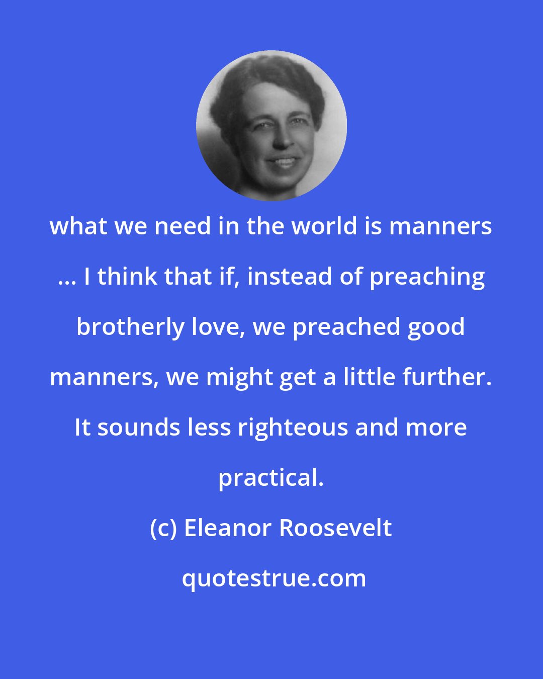 Eleanor Roosevelt: what we need in the world is manners ... I think that if, instead of preaching brotherly love, we preached good manners, we might get a little further. It sounds less righteous and more practical.