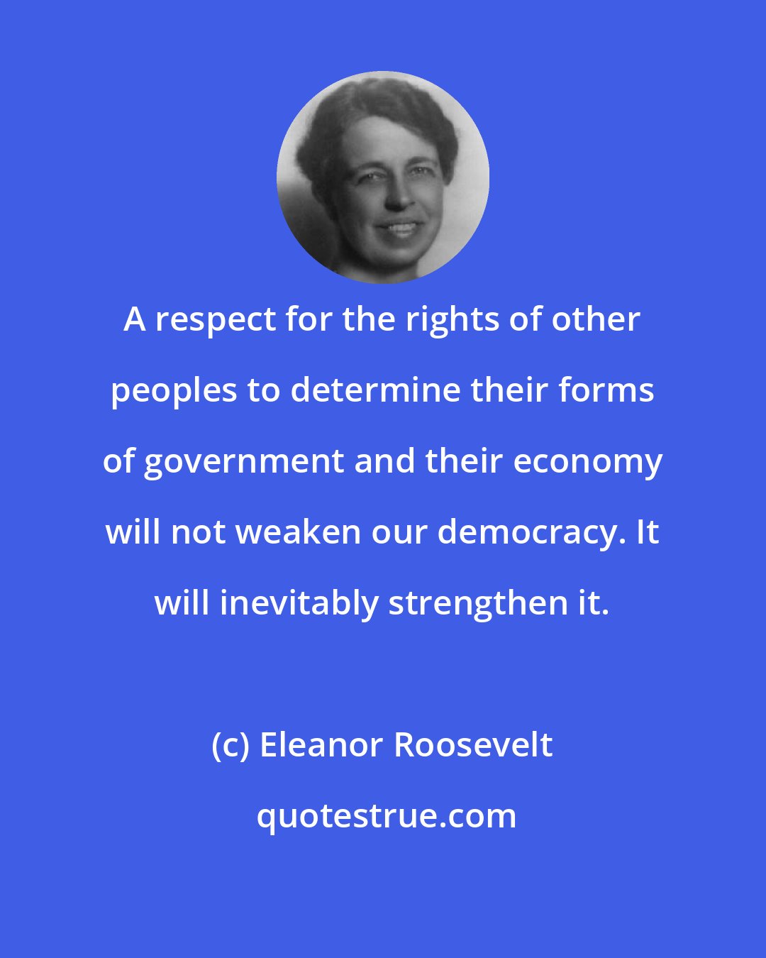 Eleanor Roosevelt: A respect for the rights of other peoples to determine their forms of government and their economy will not weaken our democracy. It will inevitably strengthen it.