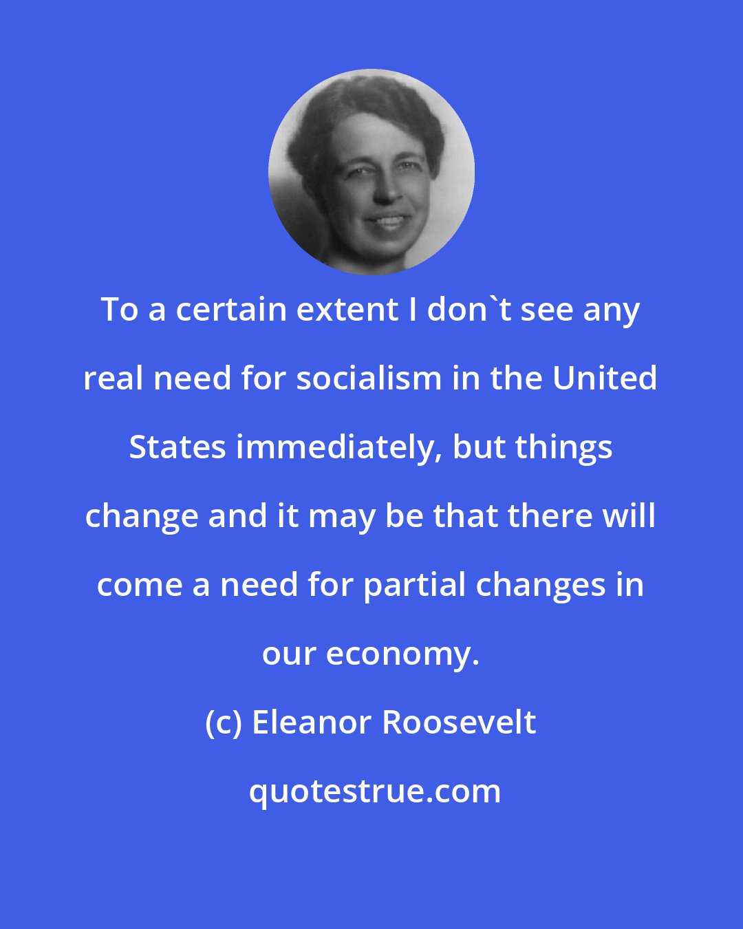 Eleanor Roosevelt: To a certain extent I don't see any real need for socialism in the United States immediately, but things change and it may be that there will come a need for partial changes in our economy.