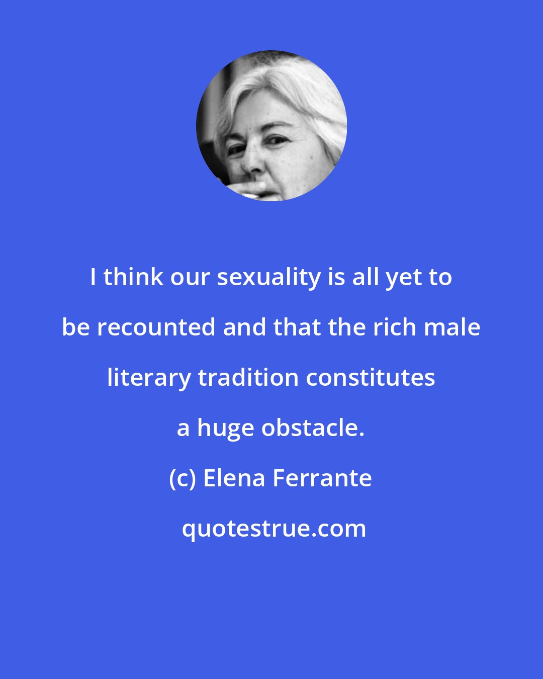 Elena Ferrante: I think our sexuality is all yet to be recounted and that the rich male literary tradition constitutes a huge obstacle.