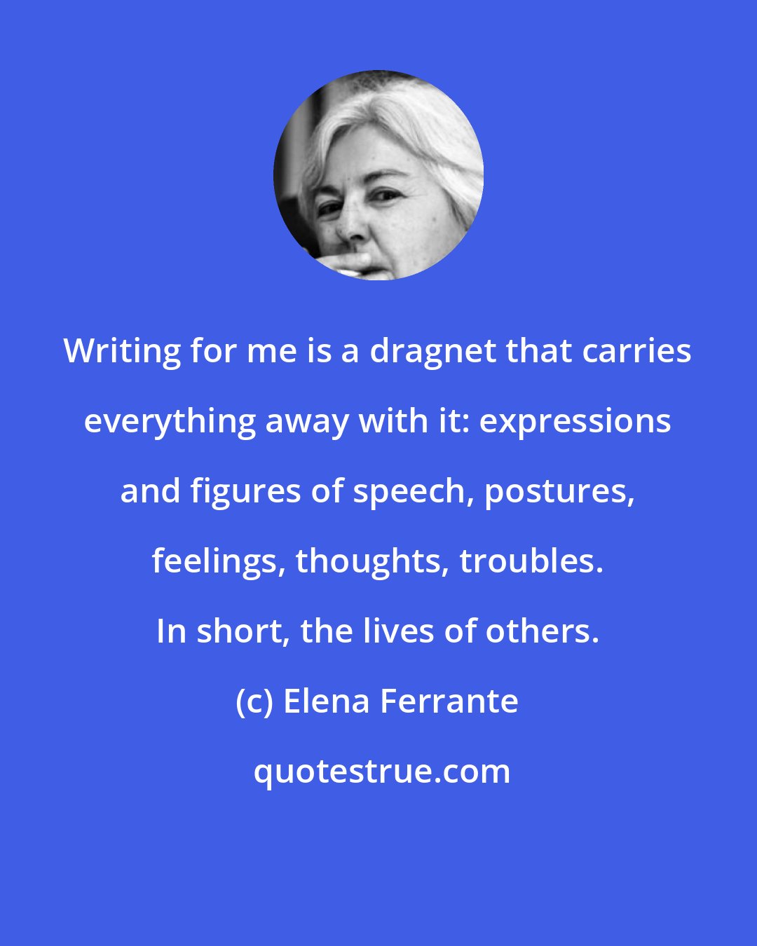 Elena Ferrante: Writing for me is a dragnet that carries everything away with it: expressions and figures of speech, postures, feelings, thoughts, troubles. In short, the lives of others.