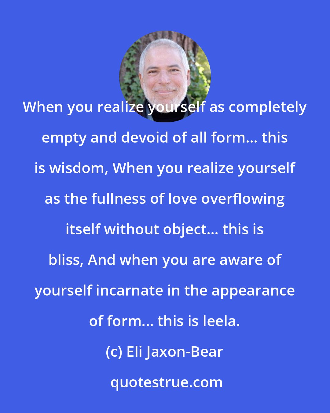 Eli Jaxon-Bear: When you realize yourself as completely empty and devoid of all form... this is wisdom, When you realize yourself as the fullness of love overflowing itself without object... this is bliss, And when you are aware of yourself incarnate in the appearance of form... this is leela.