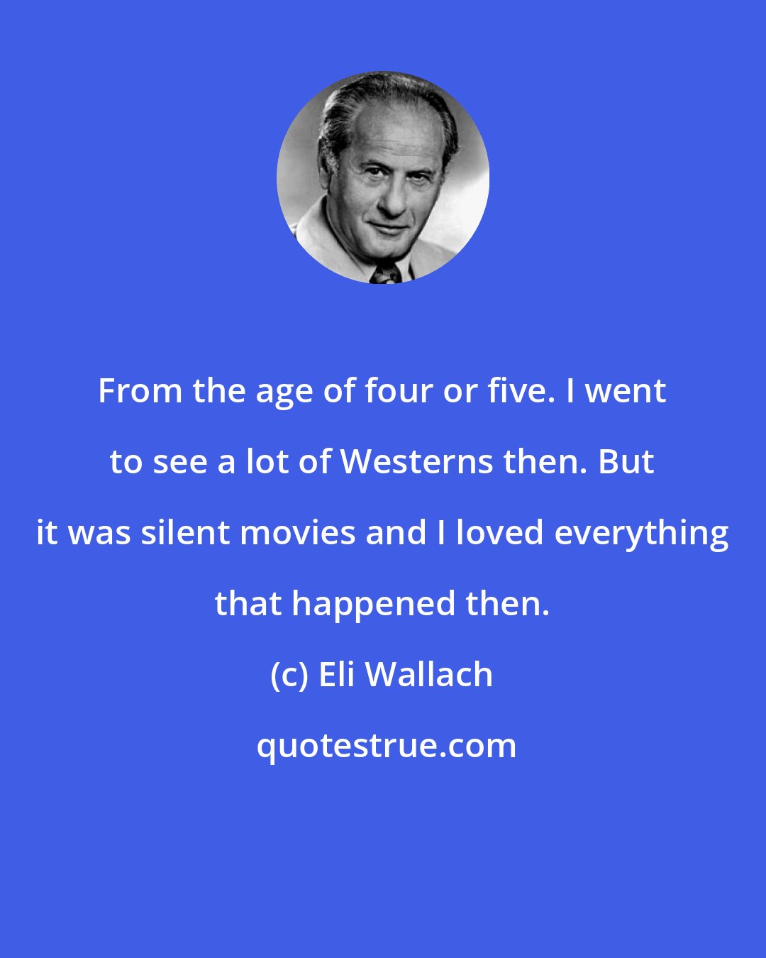 Eli Wallach: From the age of four or five. I went to see a lot of Westerns then. But it was silent movies and I loved everything that happened then.