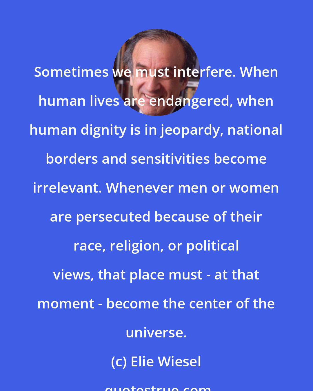 Elie Wiesel: Sometimes we must interfere. When human lives are endangered, when human dignity is in jeopardy, national borders and sensitivities become irrelevant. Whenever men or women are persecuted because of their race, religion, or political views, that place must - at that moment - become the center of the universe.