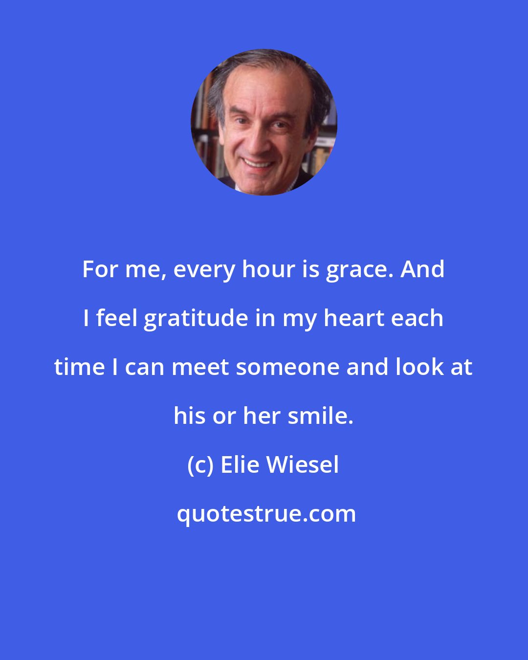 Elie Wiesel: For me, every hour is grace. And I feel gratitude in my heart each time I can meet someone and look at his or her smile.