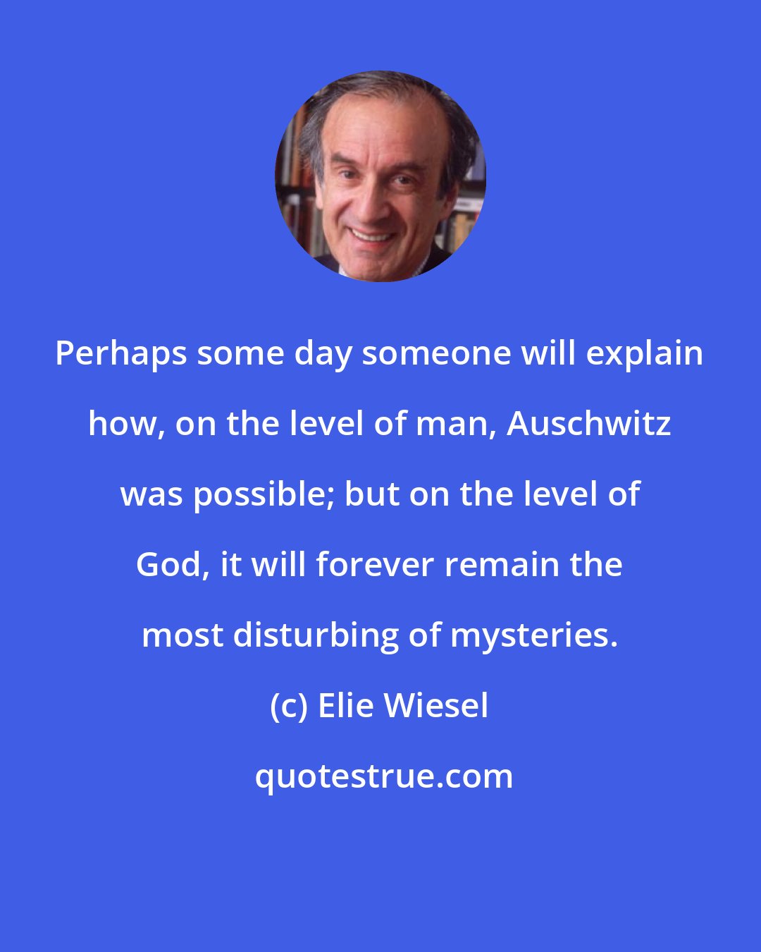 Elie Wiesel: Perhaps some day someone will explain how, on the level of man, Auschwitz was possible; but on the level of God, it will forever remain the most disturbing of mysteries.