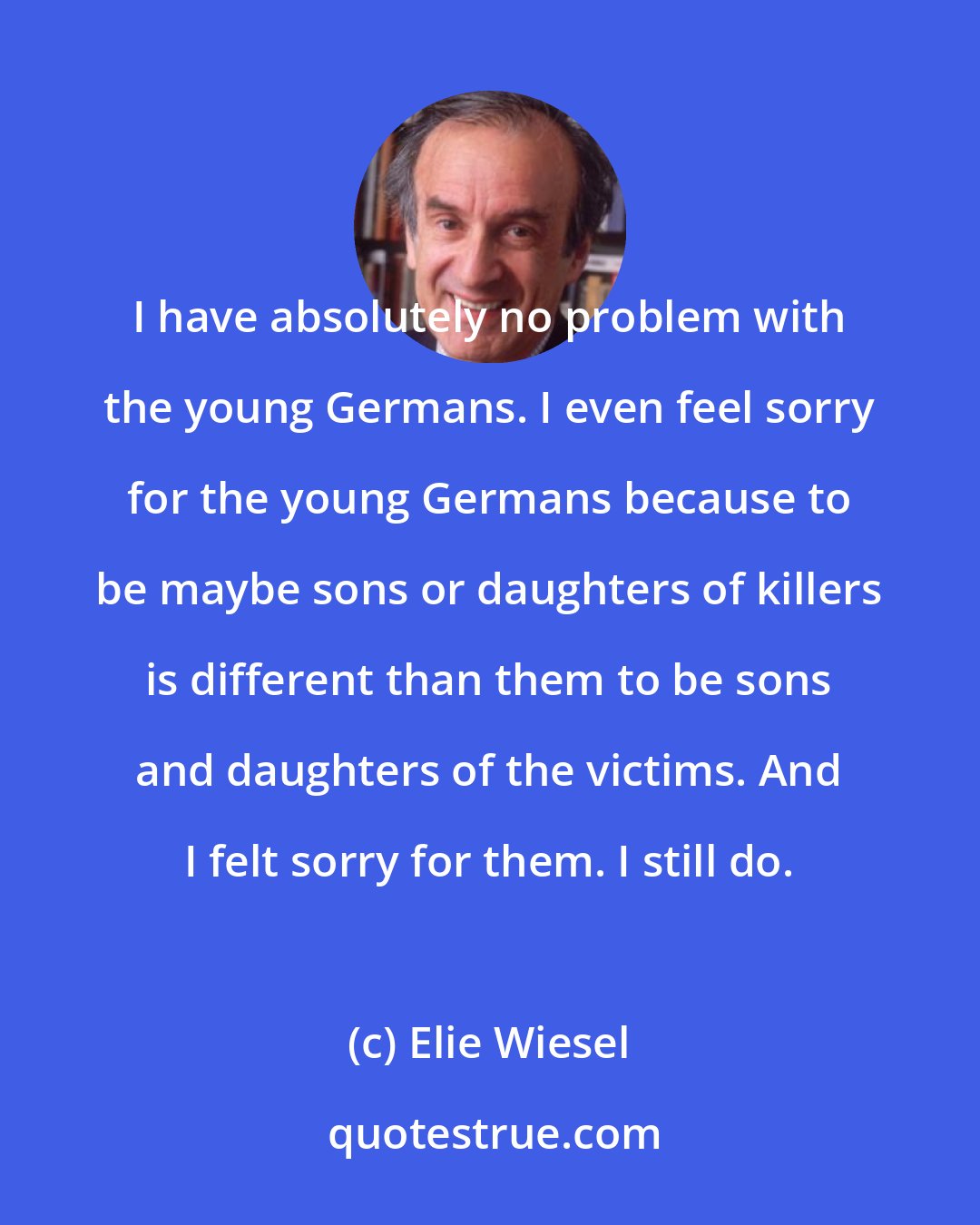 Elie Wiesel: I have absolutely no problem with the young Germans. I even feel sorry for the young Germans because to be maybe sons or daughters of killers is different than them to be sons and daughters of the victims. And I felt sorry for them. I still do.