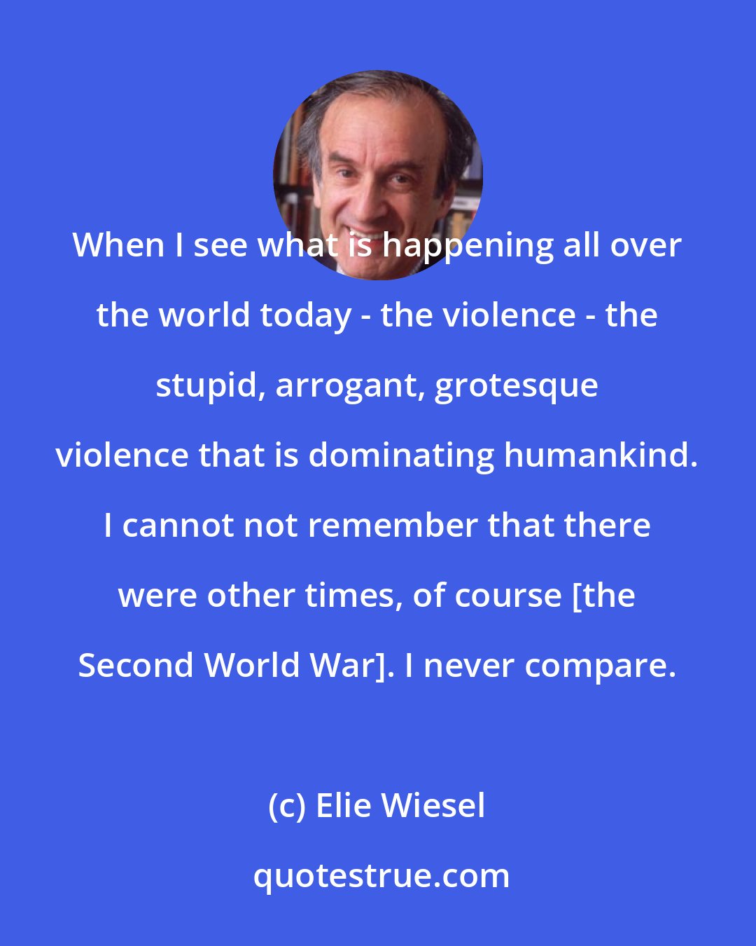 Elie Wiesel: When I see what is happening all over the world today - the violence - the stupid, arrogant, grotesque violence that is dominating humankind. I cannot not remember that there were other times, of course [the Second World War]. I never compare.