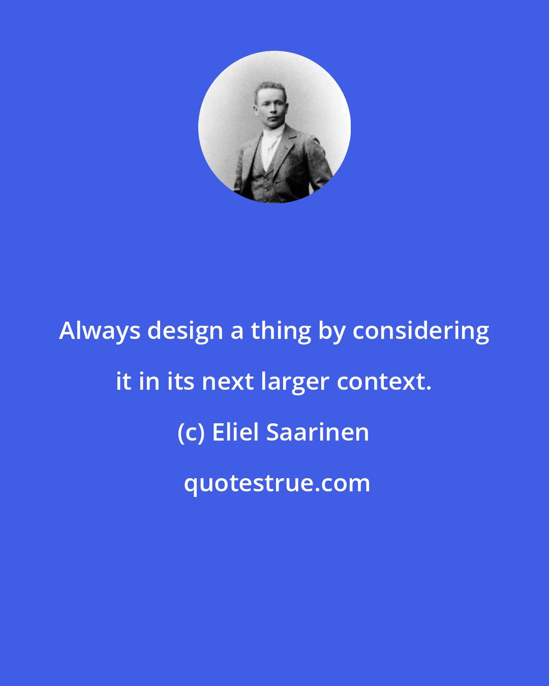 Eliel Saarinen: Always design a thing by considering it in its next larger context.