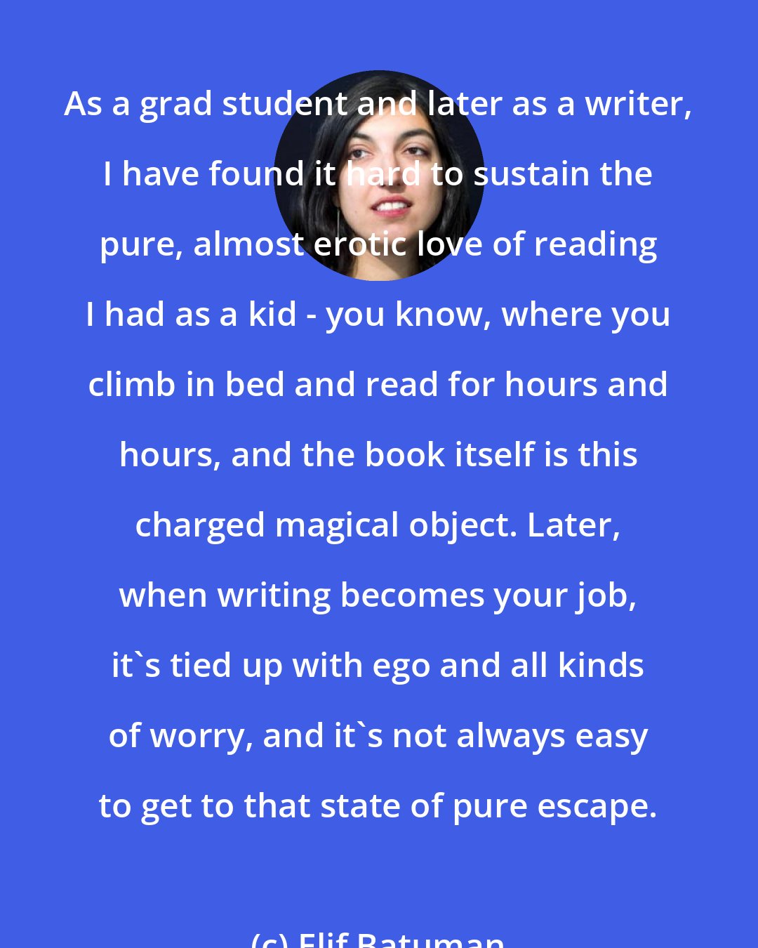 Elif Batuman: As a grad student and later as a writer, I have found it hard to sustain the pure, almost erotic love of reading I had as a kid - you know, where you climb in bed and read for hours and hours, and the book itself is this charged magical object. Later, when writing becomes your job, it's tied up with ego and all kinds of worry, and it's not always easy to get to that state of pure escape.