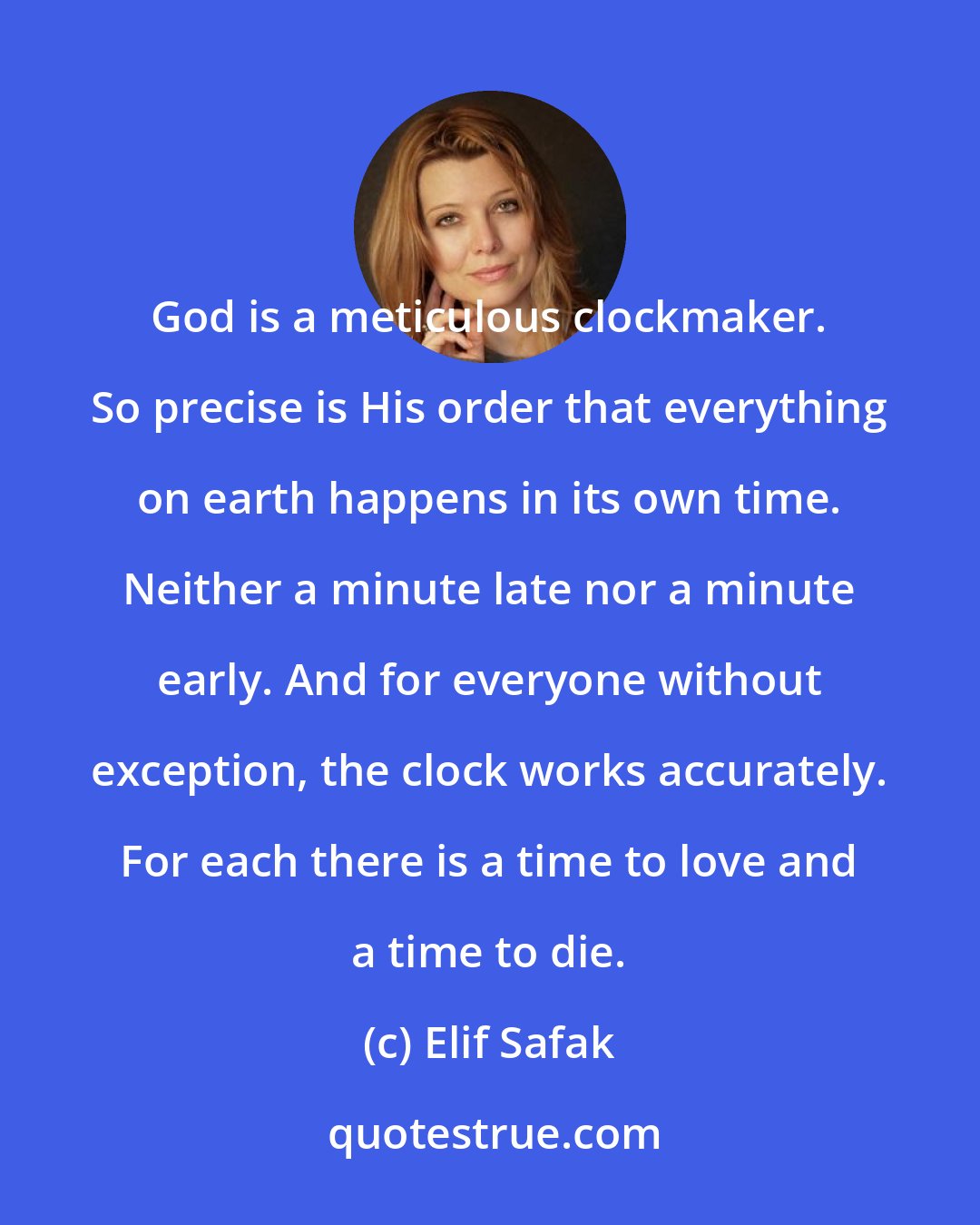 Elif Safak: God is a meticulous clockmaker. So precise is His order that everything on earth happens in its own time. Neither a minute late nor a minute early. And for everyone without exception, the clock works accurately. For each there is a time to love and a time to die.