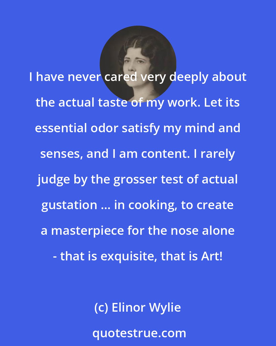 Elinor Wylie: I have never cared very deeply about the actual taste of my work. Let its essential odor satisfy my mind and senses, and I am content. I rarely judge by the grosser test of actual gustation ... in cooking, to create a masterpiece for the nose alone - that is exquisite, that is Art!